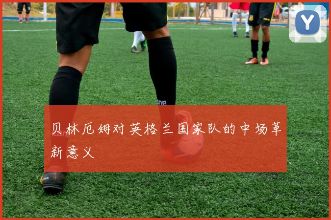 贝林厄姆对英格兰国家队的中场革新意义