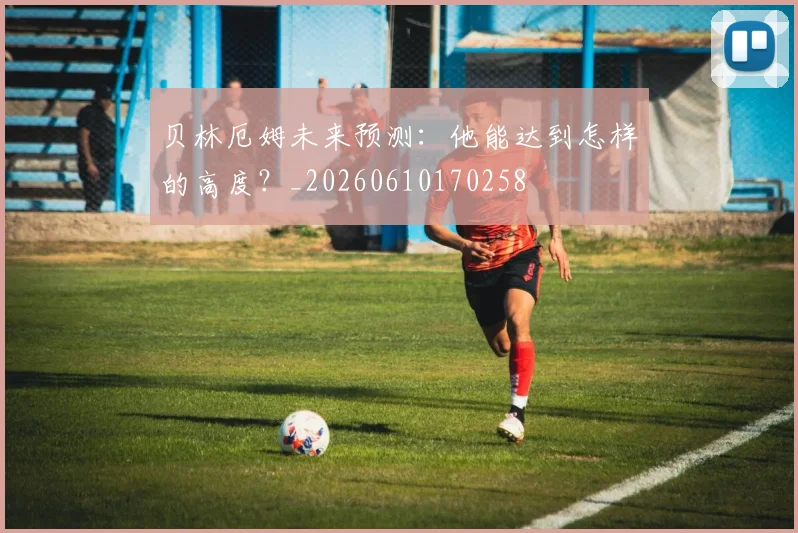贝林厄姆未来预测：他能达到怎样的高度？_20260610170258