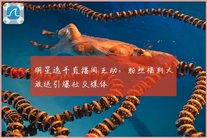 明星选手直播间互动,粉丝福利大放送引爆社交媒体